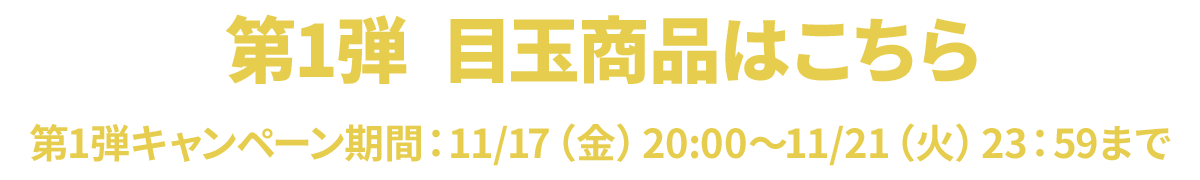 第1弾　目玉商品はこちら 第1弾キャンペーン期間：11/17（金）20:00～11/21（火）23：59まで