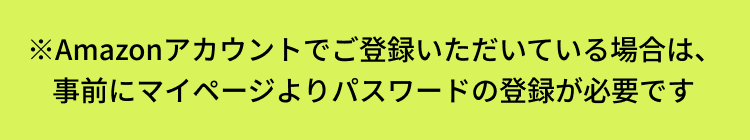 Amazonアカウントでご登録いただいている場合は、事前にマイページよりパスワードの登録が必要です